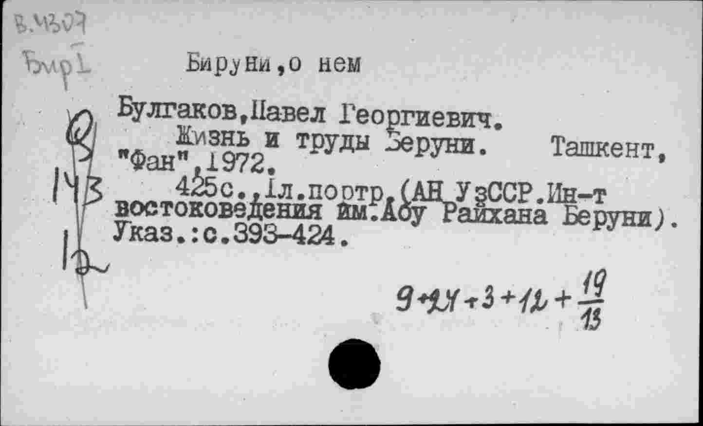 ﻿
Бир.уни,о нем
Булгаков »Павел Георгиевич.
Кизнь и труды Зеруни. Ташкент, »»фан" 1972.
4^5 с. ,1л. по отр, САНУ §ССР. Ин-т востоковедения йм.АоуТаихана Беруни) Указ.:с.393-424.